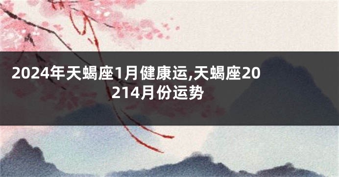 2024年天蝎座1月健康运,天蝎座20214月份运势