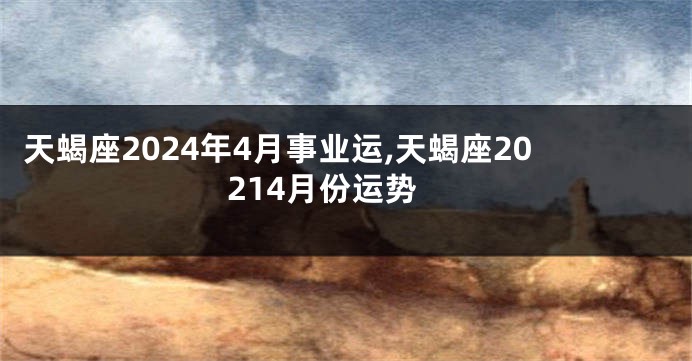 天蝎座2024年4月事业运,天蝎座20214月份运势