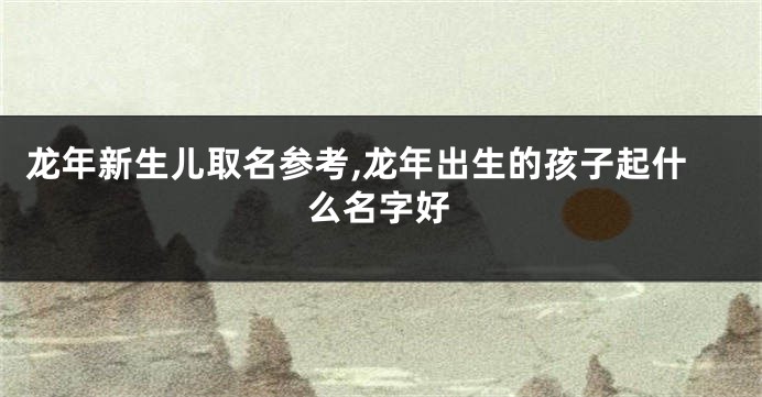 龙年新生儿取名参考,龙年出生的孩子起什么名字好