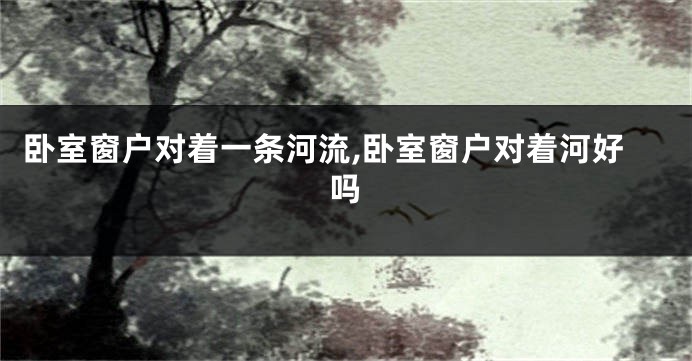 卧室窗户对着一条河流,卧室窗户对着河好吗