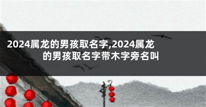 2024属龙的男孩取名字,2024属龙的男孩取名字带木字旁名叫