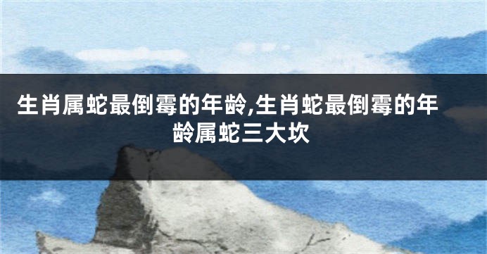 生肖属蛇最倒霉的年龄,生肖蛇最倒霉的年龄属蛇三大坎