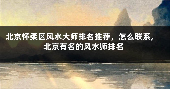北京怀柔区风水大师排名推荐，怎么联系,北京有名的风水师排名