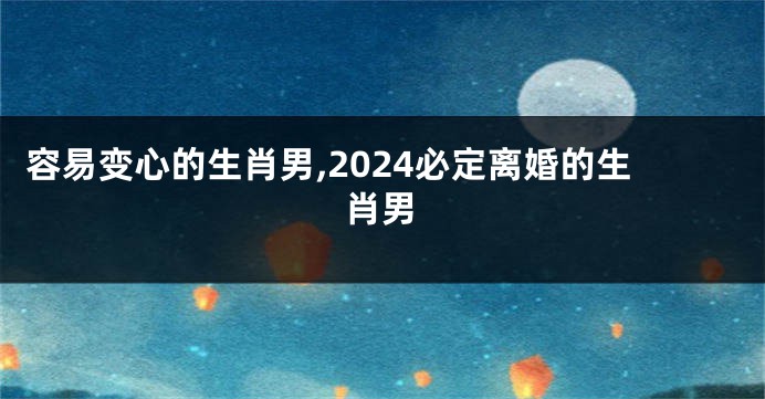 容易变心的生肖男,2024必定离婚的生肖男