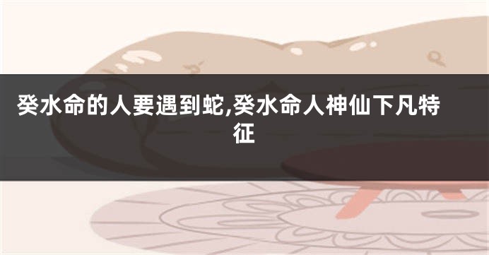 癸水命的人要遇到蛇,癸水命人神仙下凡特征