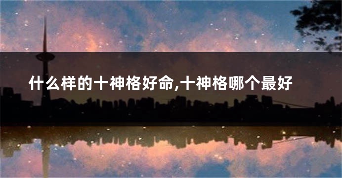 什么样的十神格好命,十神格哪个最好