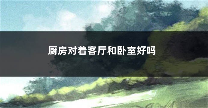 厨房对着客厅和卧室好吗