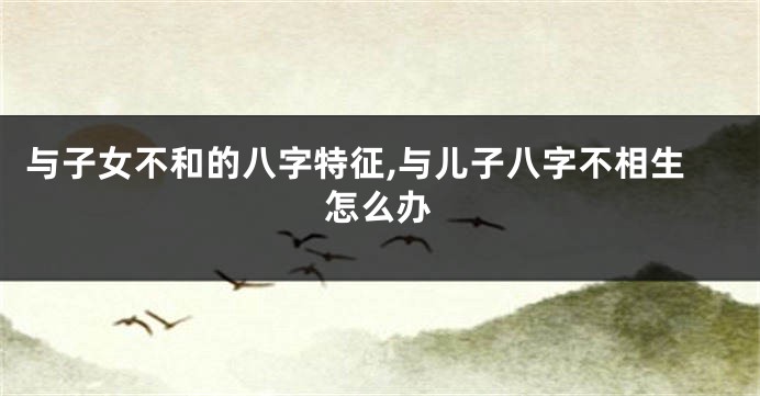 与子女不和的八字特征,与儿子八字不相生怎么办