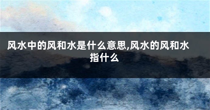 风水中的风和水是什么意思,风水的风和水指什么