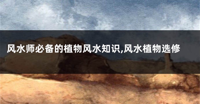 风水师必备的植物风水知识,风水植物选修