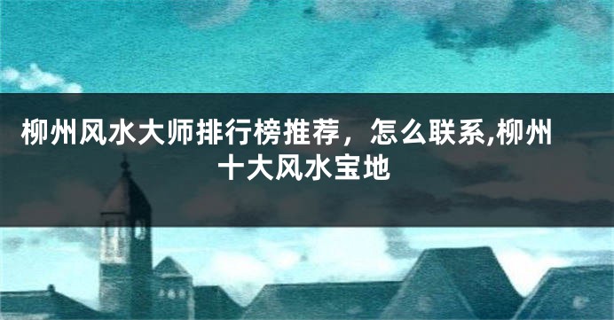 柳州风水大师排行榜推荐，怎么联系,柳州十大风水宝地