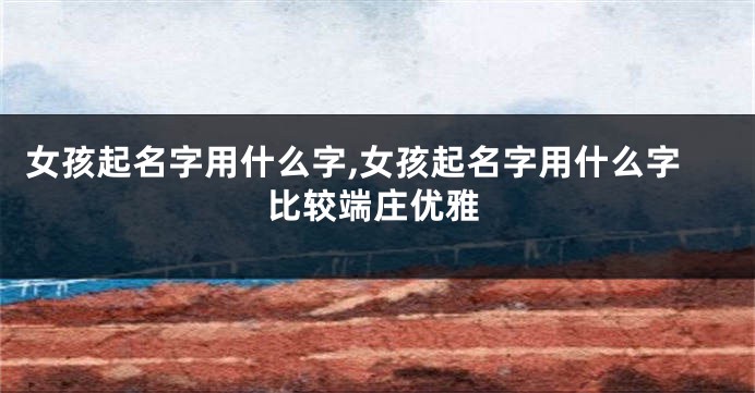 女孩起名字用什么字,女孩起名字用什么字比较端庄优雅