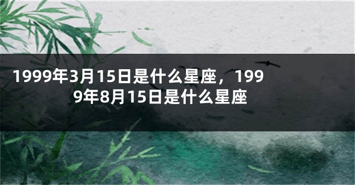 1999年3月15日是什么星座，1999年8月15日是什么星座