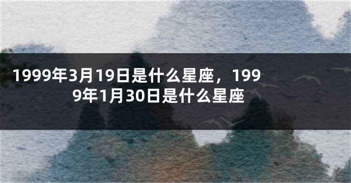 1999年3月19日是什么星座，1999年1月30日是什么星座