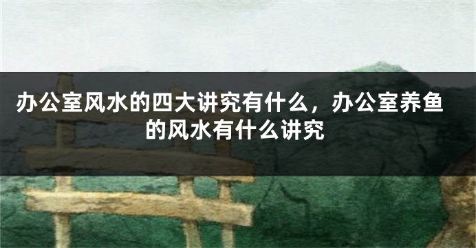 办公室风水的四大讲究有什么，办公室养鱼的风水有什么讲究