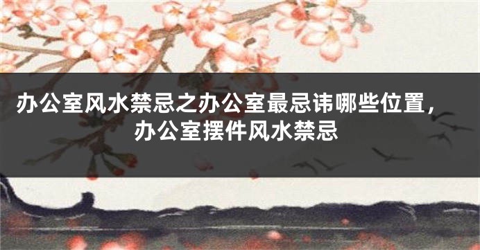 办公室风水禁忌之办公室最忌讳哪些位置，办公室摆件风水禁忌