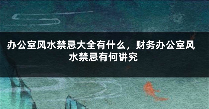 办公室风水禁忌大全有什么，财务办公室风水禁忌有何讲究