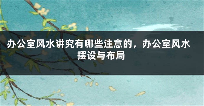 办公室风水讲究有哪些注意的，办公室风水摆设与布局