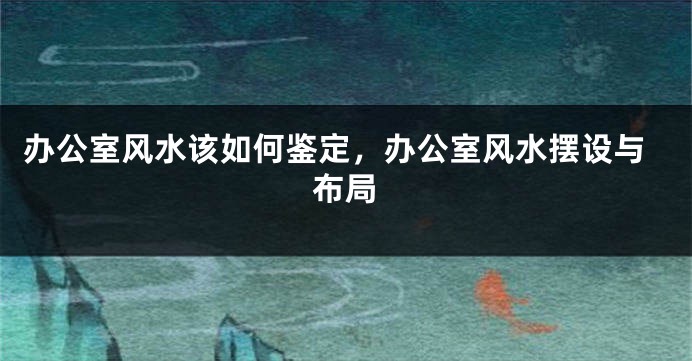 办公室风水该如何鉴定,办公室风水摆设与布局