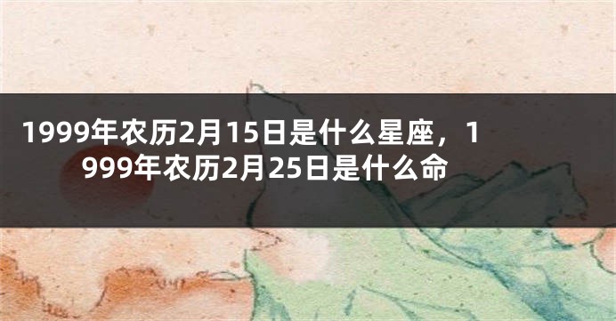 1999年农历2月15日是什么星座，1999年农历2月25日是什么命