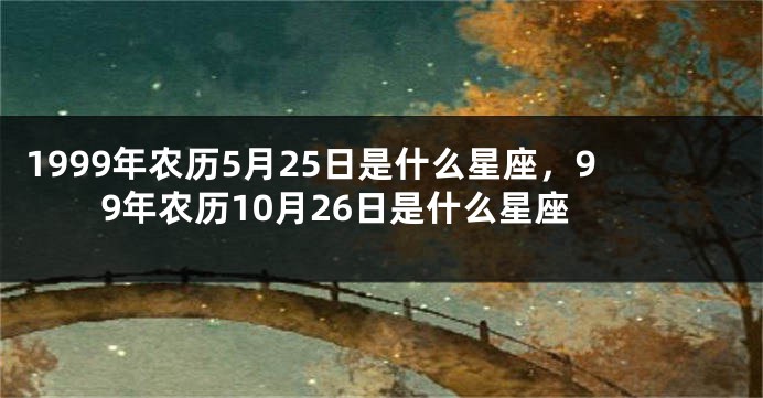 1999年农历5月25日是什么星座，99年农历10月26日是什么星座