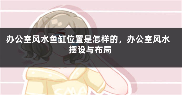 办公室风水鱼缸位置是怎样的，办公室风水摆设与布局