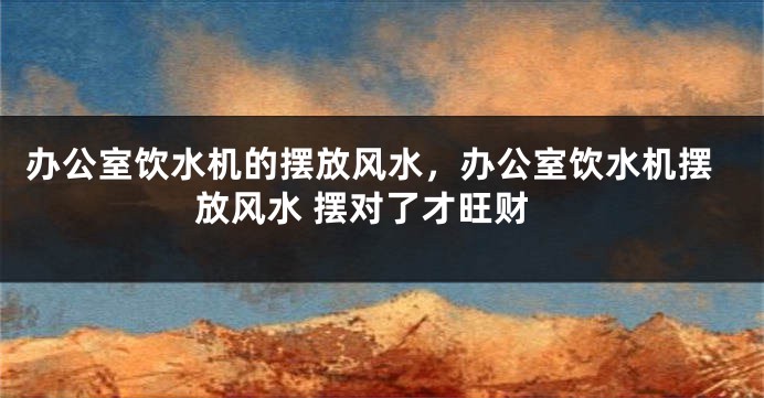 办公室饮水机的摆放风水，办公室饮水机摆放风水 摆对了才旺财
