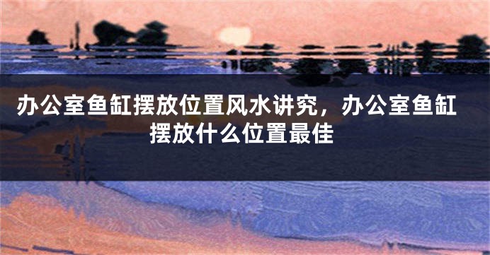 办公室鱼缸摆放位置风水讲究，办公室鱼缸摆放什么位置最佳