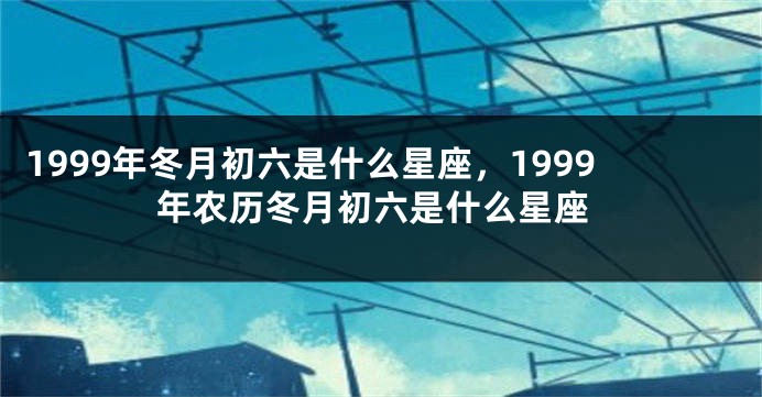 1999年冬月初六是什么星座，1999年农历冬月初六是什么星座