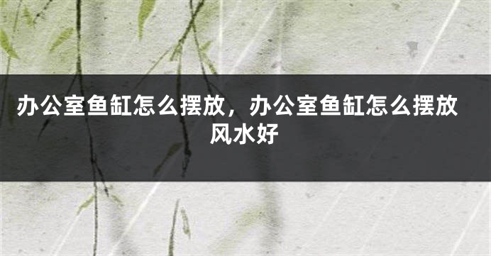 办公室鱼缸怎么摆放，办公室鱼缸怎么摆放风水好
