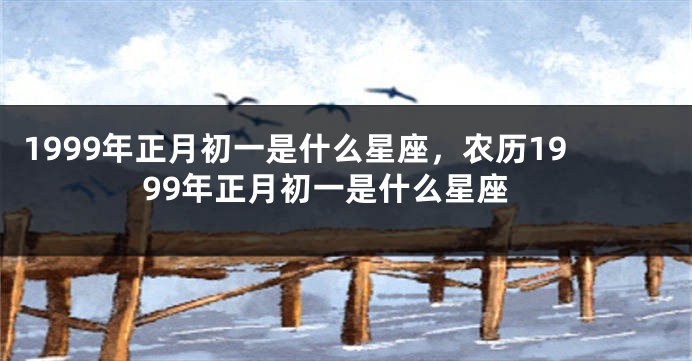1999年正月初一是什么星座，农历1999年正月初一是什么星座