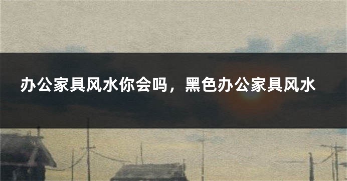 办公家具风水你会吗，黑色办公家具风水