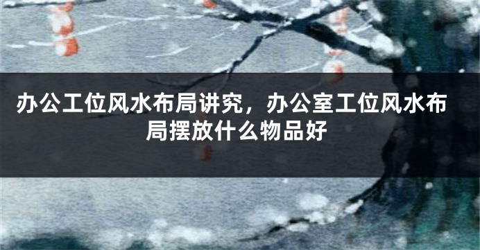 办公工位风水布局讲究，办公室工位风水布局摆放什么物品好