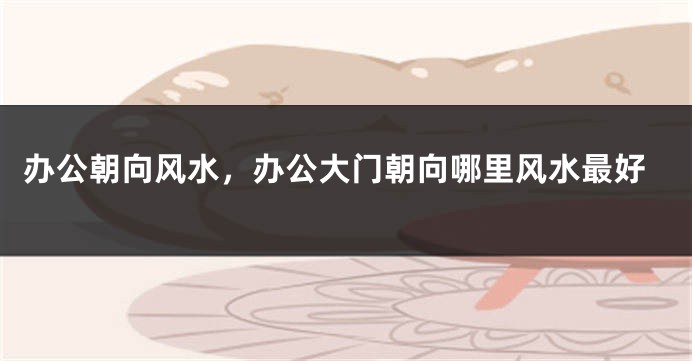 办公朝向风水，办公大门朝向哪里风水最好