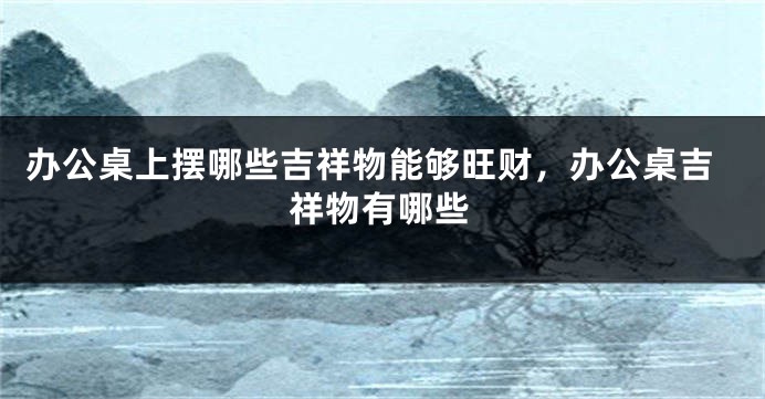 办公桌上摆哪些吉祥物能够旺财，办公桌吉祥物有哪些
