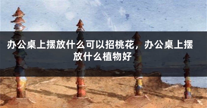 办公桌上摆放什么可以招桃花，办公桌上摆放什么植物好