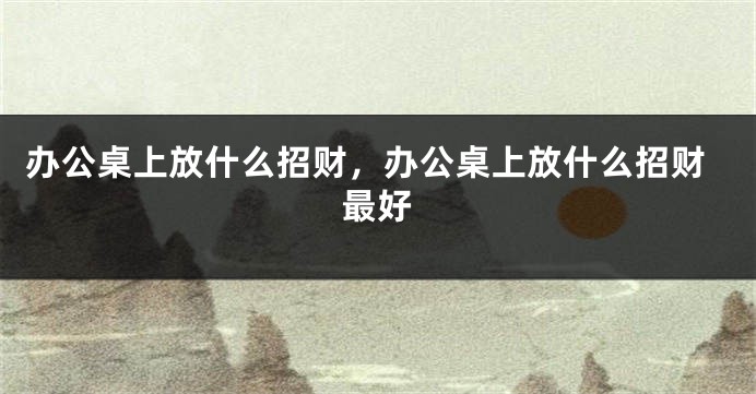 办公桌上放什么招财，办公桌上放什么招财最好