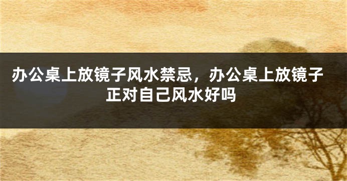 办公桌上放镜子风水禁忌，办公桌上放镜子正对自己风水好吗