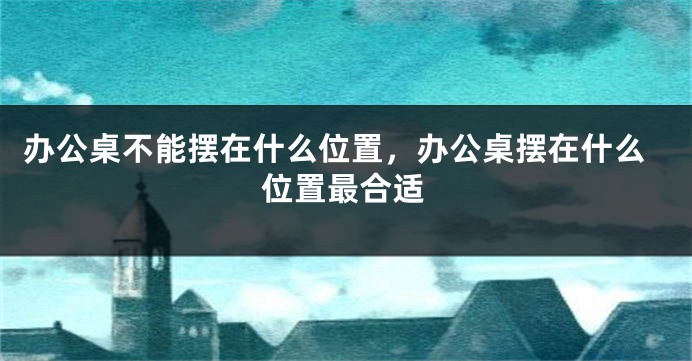 办公桌不能摆在什么位置，办公桌摆在什么位置最合适