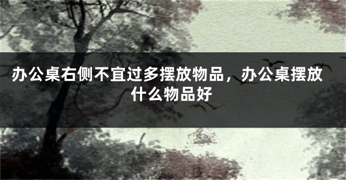 办公桌右侧不宜过多摆放物品，办公桌摆放什么物品好