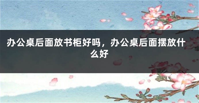 办公桌后面放书柜好吗，办公桌后面摆放什么好