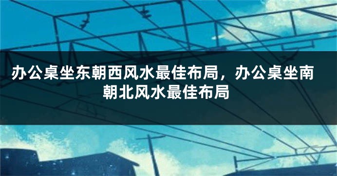 办公桌坐东朝西风水最佳布局，办公桌坐南朝北风水最佳布局