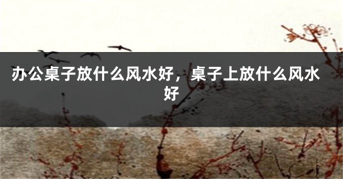 办公桌子放什么风水好，桌子上放什么风水好