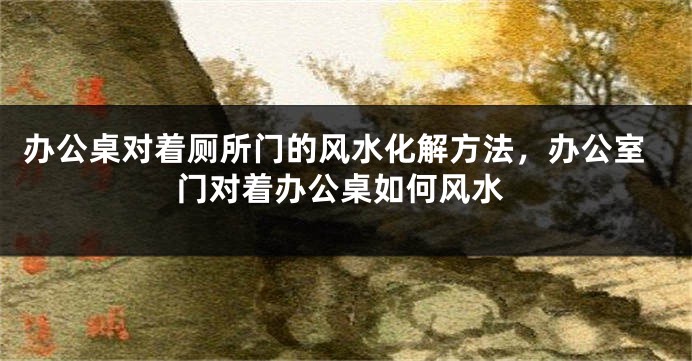 办公桌对着厕所门的风水化解方法，办公室门对着办公桌如何风水