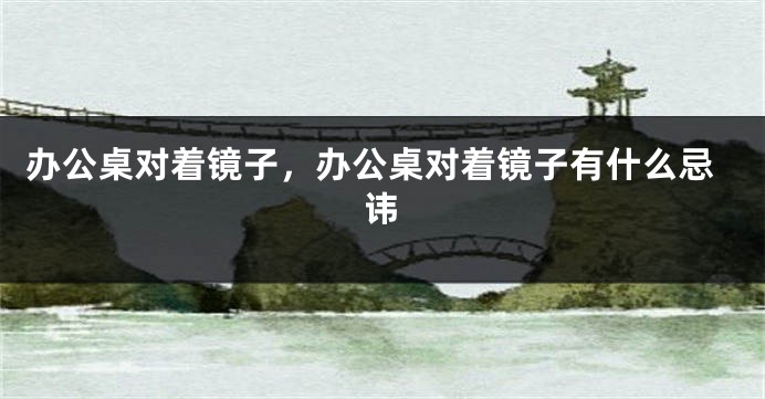 办公桌对着镜子，办公桌对着镜子有什么忌讳