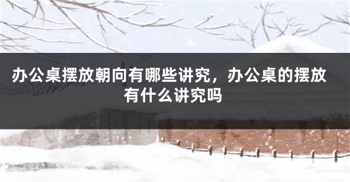办公桌摆放朝向有哪些讲究，办公桌的摆放有什么讲究吗