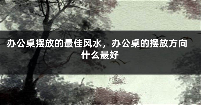 办公桌摆放的最佳风水，办公桌的摆放方向什么最好
