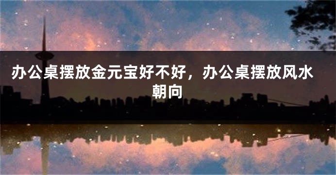 办公桌摆放金元宝好不好，办公桌摆放风水朝向