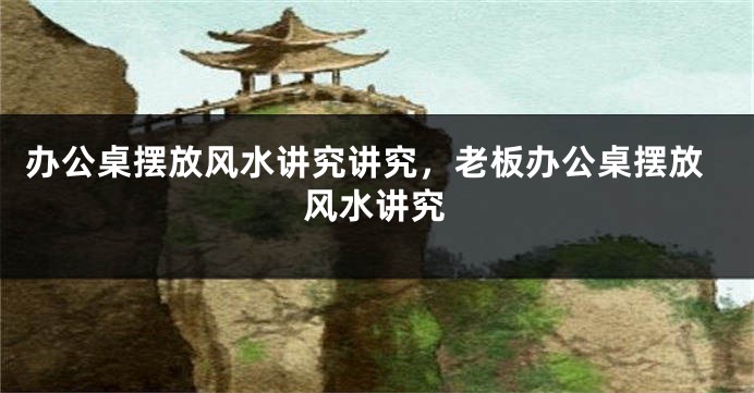 办公桌摆放风水讲究讲究，老板办公桌摆放风水讲究