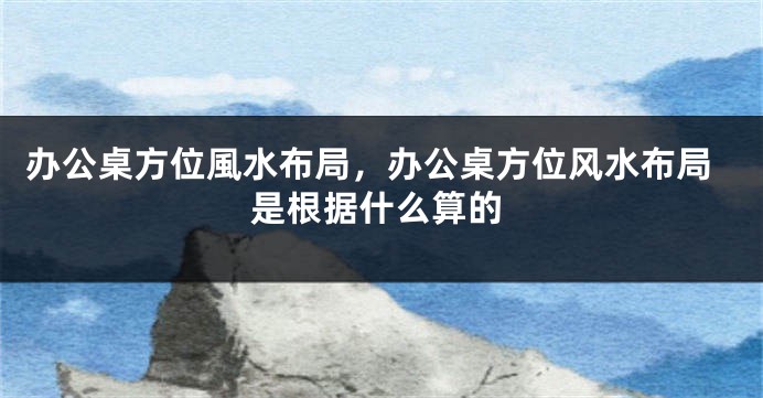 办公桌方位風水布局，办公桌方位风水布局是根据什么算的